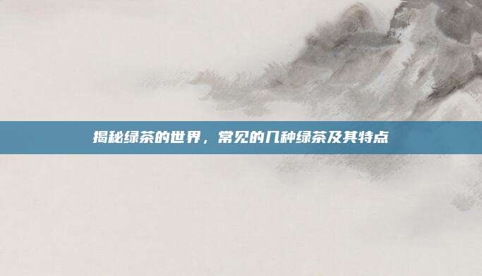 揭秘绿茶的世界,常见的几种绿茶及其特点