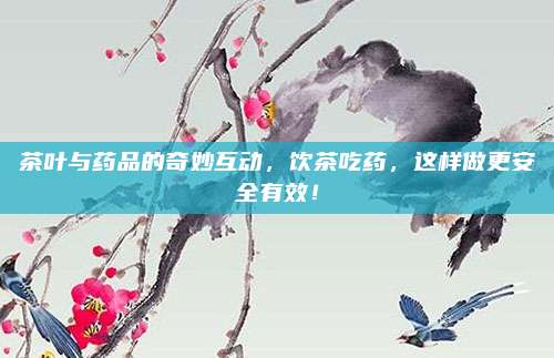 茶叶与药品的奇妙互动，饮茶吃药，这样做更安全有效！