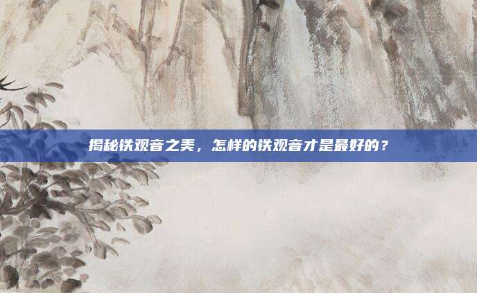 揭秘铁观音之美，怎样的铁观音才是最好的？