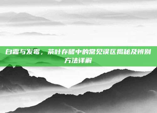 白霜与发霉，茶叶存储中的常见误区揭秘及辨别方法详解