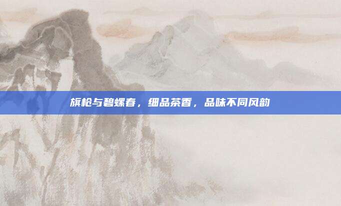 旗枪与碧螺春，细品茶香，品味不同风韵