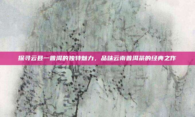 探寻云县一普洱的独特魅力，品味云南普洱茶的经典之作