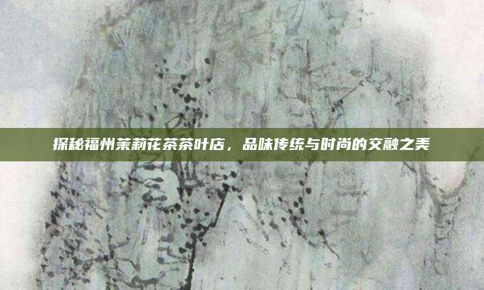探秘福州茉莉花茶茶叶店,品味传统与时尚的交融之美