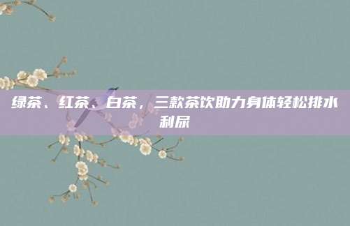 绿茶、红茶、白茶,三款茶饮助力身体轻松排水利尿