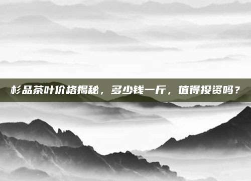 杉品茶叶价格揭秘，多少钱一斤，值得投资吗？