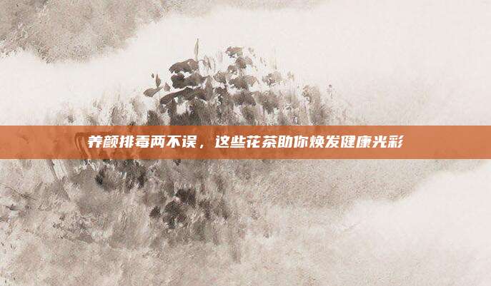 养颜排毒两不误，这些花茶助你焕发健康光彩
