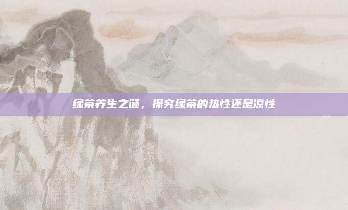 绿茶养生之谜，探究绿茶的热性还是凉性