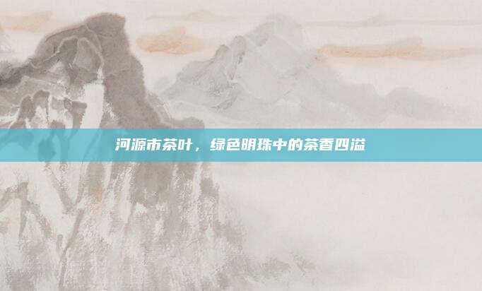 河源市茶叶，绿色明珠中的茶香四溢