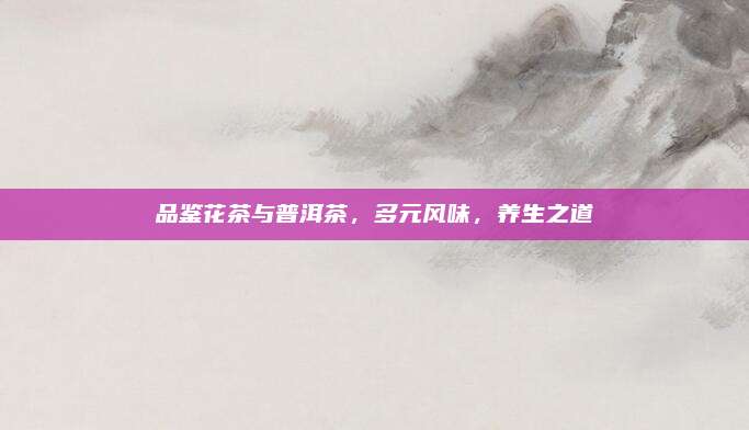 品鉴花茶与普洱茶,多元风味,养生之道