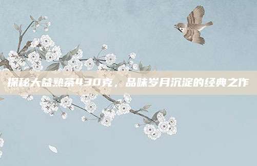 探秘大益熟茶430克,品味岁月沉淀的经典之作