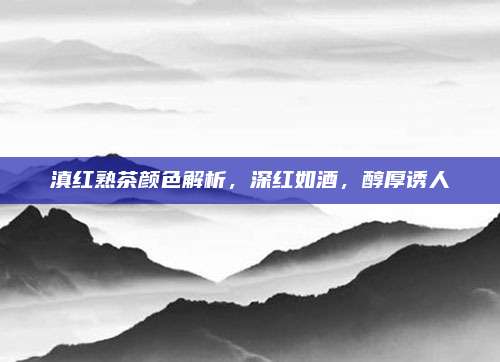 滇红熟茶颜色解析,深红如酒,醇厚诱人