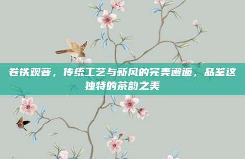 卷铁观音，传统工艺与新风的完美邂逅，品鉴这独特的茶韵之美