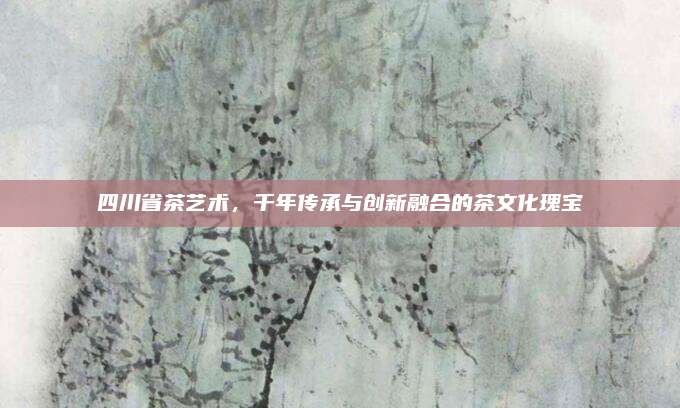 四川省茶艺术,千年传承与创新融合的茶文化瑰宝