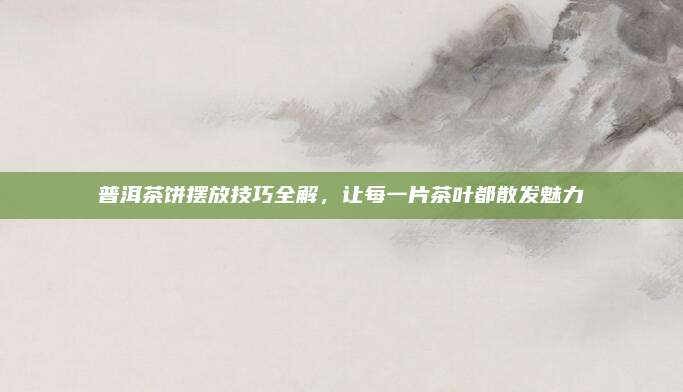 普洱茶饼摆放技巧全解，让每一片茶叶都散发魅力