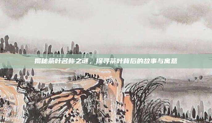 揭秘茶叶名称之谜,探寻茶叶背后的故事与寓意