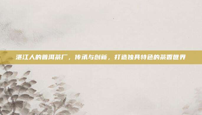 湛江人的普洱茶厂，传承与创新，打造独具特色的茶香世界