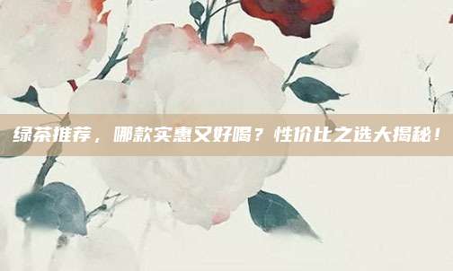 绿茶推荐,哪款实惠又好喝?性价比之选大揭秘!