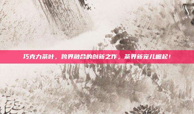 巧克力茶叶，跨界融合的创新之作，茶界新宠儿崛起！