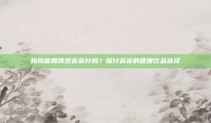 狗狗能喝铁观音茶叶吗?探讨茶宠的健康饮品选择