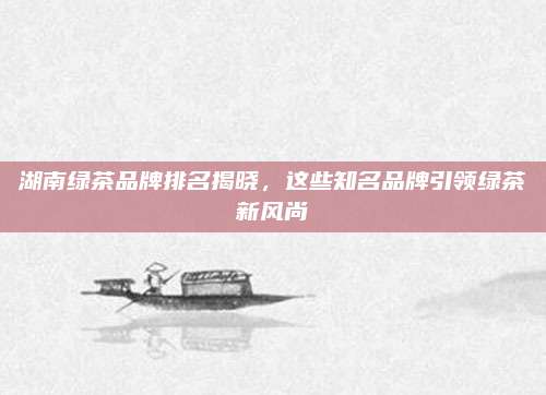 湖南绿茶品牌排名揭晓,这些知名品牌引领绿茶新风尚