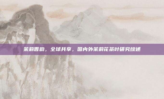 茉莉香韵，全球共享，国内外茉莉花茶叶研究综述