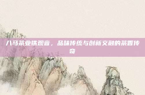 八马茶业铁观音,品味传统与创新交融的茶香传奇