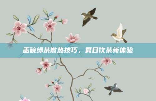 盖碗绿茶散热技巧,夏日饮茶新体验