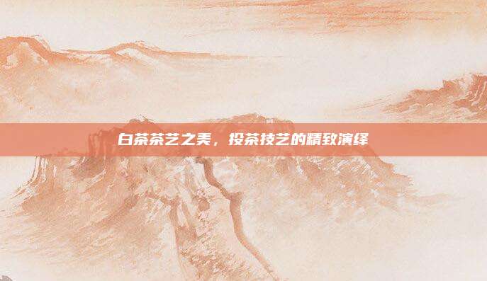 白茶茶艺之美,投茶技艺的精致演绎