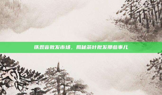 铁观音批发市场,揭秘茶叶批发那些事儿