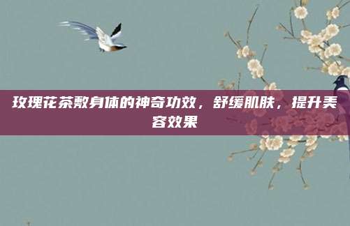 玫瑰花茶敷身体的神奇功效，舒缓肌肤，提升美容效果