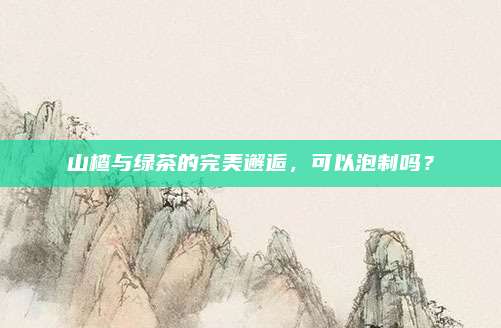 山楂与绿茶的完美邂逅,可以泡制吗?