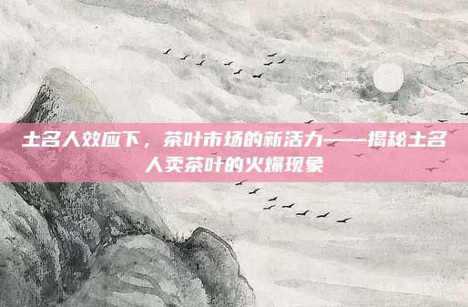 土名人效应下,茶叶市场的新活力——揭秘土名人卖茶叶的火爆现象