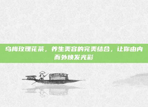 乌梅玫瑰花茶,养生美容的完美结合,让你由内而外焕发光彩