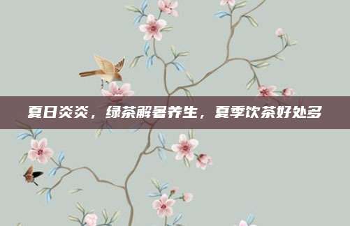 夏日炎炎,绿茶解暑养生,夏季饮茶好处多