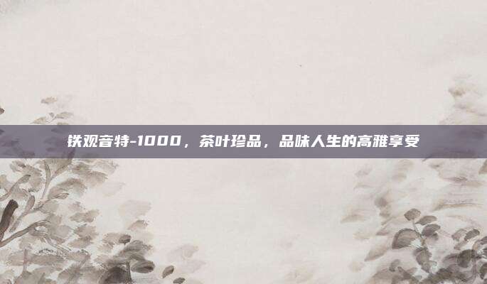 铁观音特-1000，茶叶珍品，品味人生的高雅享受
