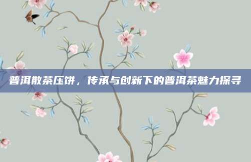 普洱散茶压饼，传承与创新下的普洱茶魅力探寻