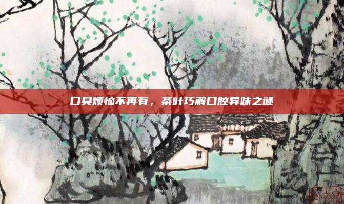 口臭烦恼不再有,茶叶巧解口腔异味之谜