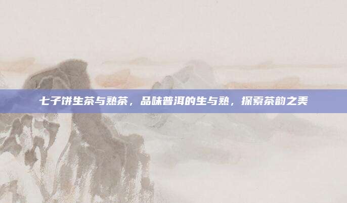 七子饼生茶与熟茶,品味普洱的生与熟,探索茶韵之美