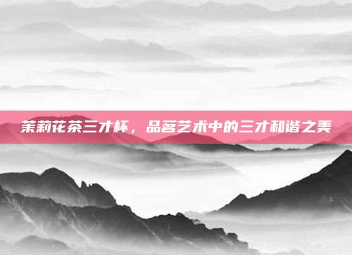 茉莉花茶三才杯,品茗艺术中的三才和谐之美