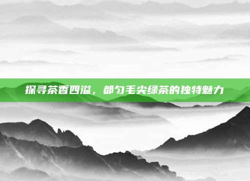 探寻茶香四溢,都匀毛尖绿茶的独特魅力