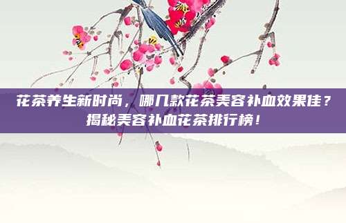 花茶养生新时尚,哪几款花茶美容补血效果佳?揭秘美容补血花茶排行榜!