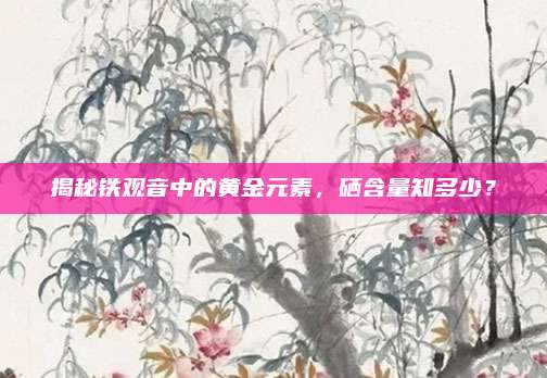 揭秘铁观音中的黄金元素，硒含量知多少？