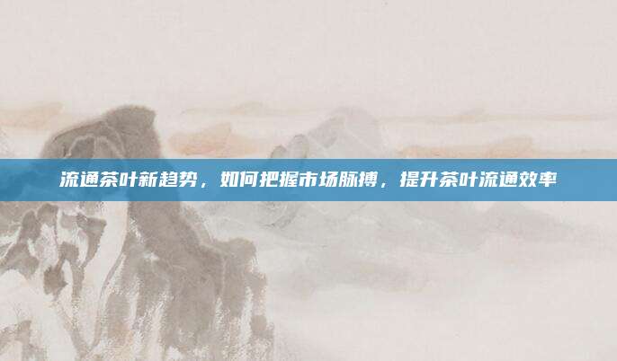 流通茶叶新趋势，如何把握市场脉搏，提升茶叶流通效率