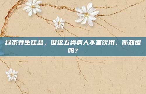 绿茶养生佳品，但这五类病人不宜饮用，你知道吗？
