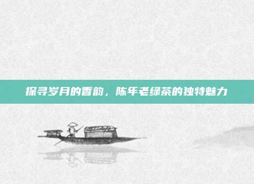 探寻岁月的香韵,陈年老绿茶的独特魅力