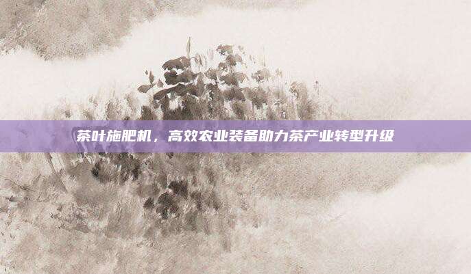 茶叶施肥机,高效农业装备助力茶产业转型升级