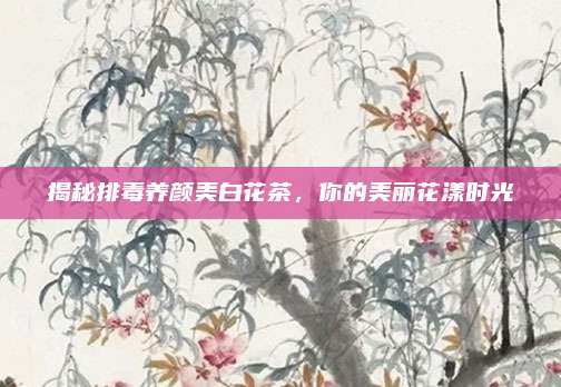 揭秘排毒养颜美白花茶，你的美丽花漾时光