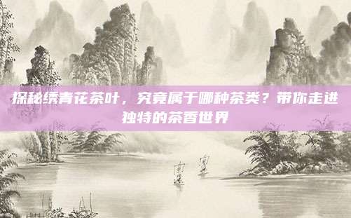 探秘绣青花茶叶，究竟属于哪种茶类？带你走进独特的茶香世界
