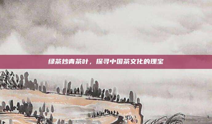 绿茶炒青茶叶，探寻中国茶文化的瑰宝