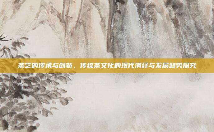 茶艺的传承与创新，传统茶文化的现代演绎与发展趋势探究